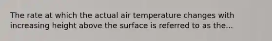 The rate at which the actual air temperature changes with increasing height above the surface is referred to as the...