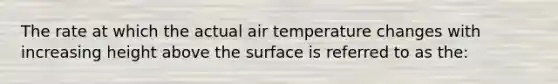 The rate at which the actual air temperature changes with increasing height above the surface is referred to as the: