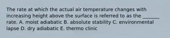 The rate at which the actual air temperature changes with increasing height above the surface is referred to as the _______ rate. A. moist adiabatic B. absolute stability C. environmental lapse D. dry adiabatic E. thermo clinic