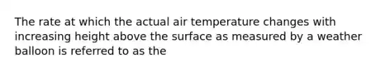 The rate at which the actual air temperature changes with increasing height above the surface as measured by a weather balloon is referred to as the