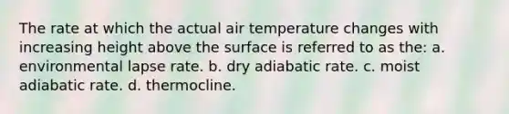 The rate at which the actual air temperature changes with increasing height above the surface is referred to as the: a. environmental lapse rate. b. dry adiabatic rate. c. moist adiabatic rate. d. thermocline.