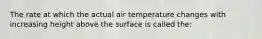 The rate at which the actual air temperature changes with increasing height above the surface is called the: