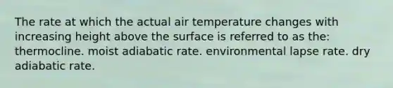 The rate at which the actual air temperature changes with increasing height above the surface is referred to as the: thermocline. moist adiabatic rate. environmental lapse rate. dry adiabatic rate.