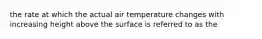 the rate at which the actual air temperature changes with increasing height above the surface is referred to as the