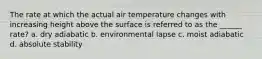 The rate at which the actual air temperature changes with increasing height above the surface is referred to as the ______ rate? a. dry adiabatic b. environmental lapse c. moist adiabatic d. absolute stability