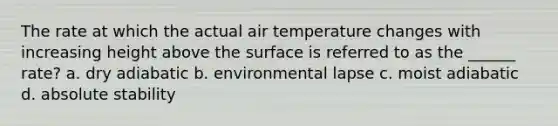 The rate at which the actual air temperature changes with increasing height above the surface is referred to as the ______ rate? a. dry adiabatic b. environmental lapse c. moist adiabatic d. absolute stability