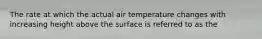 The rate at which the actual air temperature changes with increasing height above the surface is referred to as the