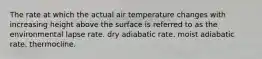 The rate at which the actual air temperature changes with increasing height above the surface is referred to as the environmental lapse rate. dry adiabatic rate. moist adiabatic rate. thermocline.