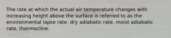 The rate at which the actual air temperature changes with increasing height above the surface is referred to as the environmental lapse rate. dry adiabatic rate. moist adiabatic rate. thermocline.