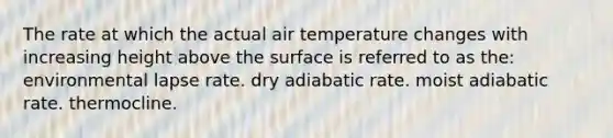 The rate at which the actual air temperature changes with increasing height above the surface is referred to as the: environmental lapse rate. dry adiabatic rate. moist adiabatic rate. thermocline.