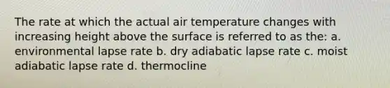 The rate at which the actual air temperature changes with increasing height above the surface is referred to as the: a. environmental lapse rate b. dry adiabatic lapse rate c. moist adiabatic lapse rate d. thermocline