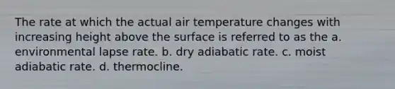 The rate at which the actual air temperature changes with increasing height above the surface is referred to as the a. environmental lapse rate. b. dry adiabatic rate. c. moist adiabatic rate. d. thermocline.