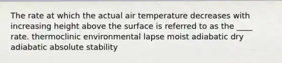 The rate at which the actual air temperature decreases with increasing height above the surface is referred to as the ____ rate.​ ​thermoclinic ​environmental lapse ​moist adiabatic ​dry adiabatic ​absolute stability