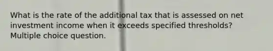 What is the rate of the additional tax that is assessed on net investment income when it exceeds specified thresholds? Multiple choice question.