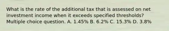 What is the rate of the additional tax that is assessed on net investment income when it exceeds specified thresholds? Multiple choice question. A. 1.45% B. 6.2% C. 15.3% D. 3.8%