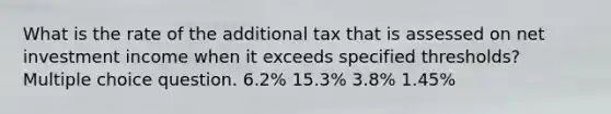 What is the rate of the additional tax that is assessed on net investment income when it exceeds specified thresholds? Multiple choice question. 6.2% 15.3% 3.8% 1.45%