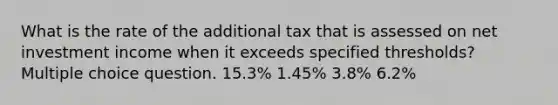 What is the rate of the additional tax that is assessed on net investment income when it exceeds specified thresholds? Multiple choice question. 15.3% 1.45% 3.8% 6.2%