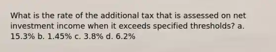 What is the rate of the additional tax that is assessed on net investment income when it exceeds specified thresholds? a. 15.3% b. 1.45% c. 3.8% d. 6.2%