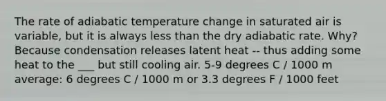 The rate of adiabatic temperature change in saturated air is variable, but it is always less than the dry adiabatic rate. Why? Because condensation releases latent heat -- thus adding some heat to the ___ but still cooling air. 5-9 degrees C / 1000 m average: 6 degrees C / 1000 m or 3.3 degrees F / 1000 feet