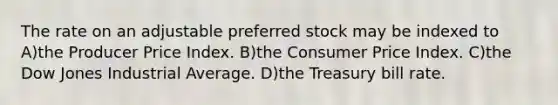 The rate on an adjustable preferred stock may be indexed to A)the Producer Price Index. B)the Consumer Price Index. C)the Dow Jones Industrial Average. D)the Treasury bill rate.