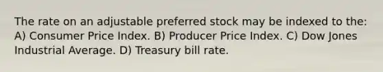 The rate on an adjustable preferred stock may be indexed to the: A) Consumer Price Index. B) Producer Price Index. C) Dow Jones Industrial Average. D) Treasury bill rate.