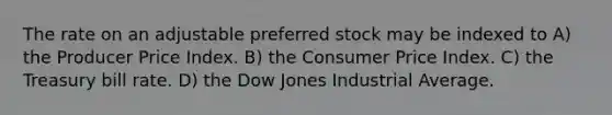 The rate on an adjustable preferred stock may be indexed to A) the Producer Price Index. B) the Consumer Price Index. C) the Treasury bill rate. D) the Dow Jones Industrial Average.