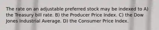 The rate on an adjustable preferred stock may be indexed to A) the Treasury bill rate. B) the Producer Price Index. C) the Dow Jones Industrial Average. D) the Consumer Price Index.