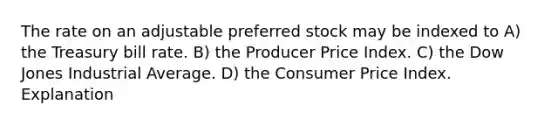 The rate on an adjustable preferred stock may be indexed to A) the Treasury bill rate. B) the Producer Price Index. C) the Dow Jones Industrial Average. D) the Consumer Price Index. Explanation