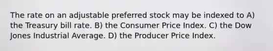 The rate on an adjustable preferred stock may be indexed to A) the Treasury bill rate. B) the Consumer Price Index. C) the Dow Jones Industrial Average. D) the Producer Price Index.