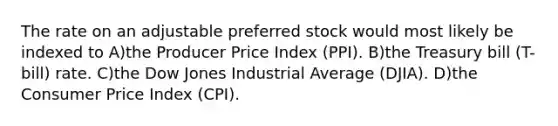 The rate on an adjustable preferred stock would most likely be indexed to A)the Producer Price Index (PPI). B)the Treasury bill (T-bill) rate. C)the Dow Jones Industrial Average (DJIA). D)the Consumer Price Index (CPI).