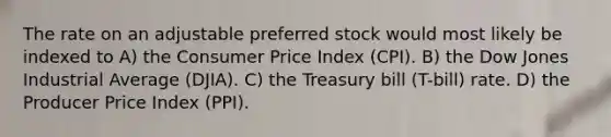 The rate on an adjustable preferred stock would most likely be indexed to A) the Consumer Price Index (CPI). B) the Dow Jones Industrial Average (DJIA). C) the Treasury bill (T-bill) rate. D) the Producer Price Index (PPI).