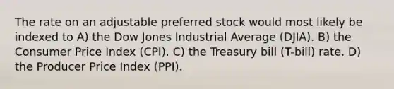 The rate on an adjustable preferred stock would most likely be indexed to A) the Dow Jones Industrial Average (DJIA). B) the Consumer Price Index (CPI). C) the Treasury bill (T-bill) rate. D) the Producer Price Index (PPI).