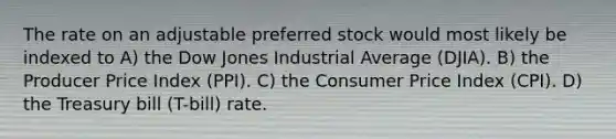 The rate on an adjustable preferred stock would most likely be indexed to A) the Dow Jones Industrial Average (DJIA). B) the Producer Price Index (PPI). C) the Consumer Price Index (CPI). D) the Treasury bill (T-bill) rate.