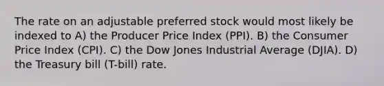 The rate on an adjustable preferred stock would most likely be indexed to A) the Producer Price Index (PPI). B) the Consumer Price Index (CPI). C) the Dow Jones Industrial Average (DJIA). D) the Treasury bill (T-bill) rate.