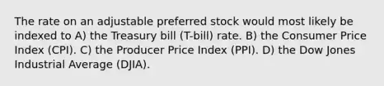 The rate on an adjustable preferred stock would most likely be indexed to A) the Treasury bill (T-bill) rate. B) the Consumer Price Index (CPI). C) the Producer Price Index (PPI). D) the Dow Jones Industrial Average (DJIA).