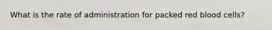 What is the rate of administration for packed red blood cells?