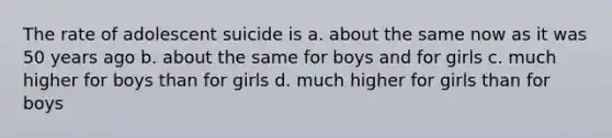 The rate of adolescent suicide is a. about the same now as it was 50 years ago b. about the same for boys and for girls c. much higher for boys than for girls d. much higher for girls than for boys