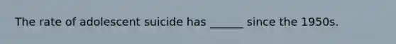 The rate of adolescent suicide has ______ since the 1950s.