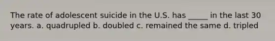 The rate of adolescent suicide in the U.S. has _____ in the last 30 years. a. quadrupled b. doubled c. remained the same d. tripled