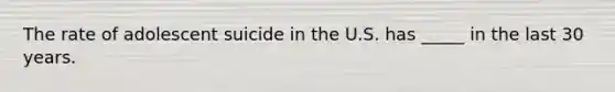 The rate of adolescent suicide in the U.S. has _____ in the last 30 years.