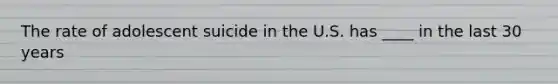 The rate of adolescent suicide in the U.S. has ____ in the last 30 years