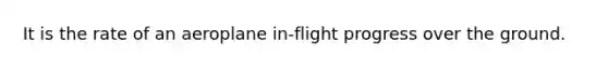 It is the rate of an aeroplane in-flight progress over the ground.