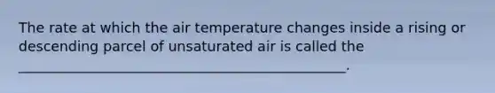 The rate at which the air temperature changes inside a rising or descending parcel of unsaturated air is called the _______________________________________________.