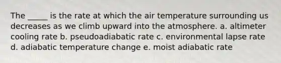 The _____ is the rate at which the air temperature surrounding us decreases as we climb upward into the atmosphere. a. altimeter cooling rate b. pseudoadiabatic rate c. environmental lapse rate d. adiabatic temperature change e. moist adiabatic rate