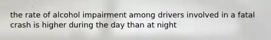 the rate of alcohol impairment among drivers involved in a fatal crash is higher during the day than at night