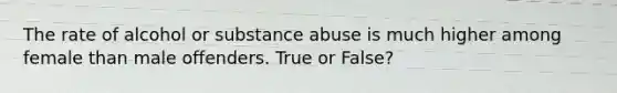 The rate of alcohol or substance abuse is much higher among female than male offenders. True or False?