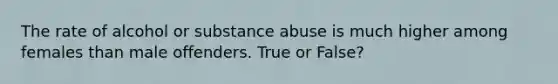 The rate of alcohol or substance abuse is much higher among females than male offenders. True or False?