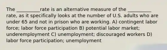 The __________rate is an alternative measure of the __________ rate, as it specifically looks at the number of U.S. adults who are under 65 and not in prison who are working. A) contingent labor force; labor force participation B) potential labor market; underemployment C) unemployment; discouraged workers D) labor force participation; unemployment