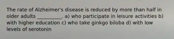 The rate of Alzheimer's disease is reduced by more than half in older adults __________. a) who participate in leisure activities b) with higher education c) who take ginkgo biloba d) with low levels of serotonin