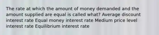 The rate at which the amount of money demanded and the amount supplied are equal is called what? Average discount interest rate Equal money interest rate Medium price level interest rate Equilibrium interest rate